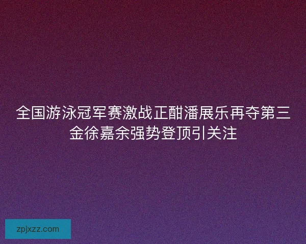 全国游泳冠军赛激战正酣潘展乐再夺第三金徐嘉余强势登顶引关注
