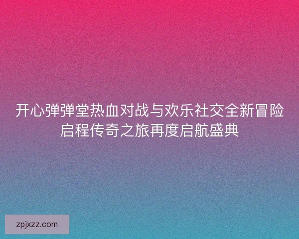 开心弹弹堂热血对战与欢乐社交全新冒险启程传奇之旅再度启航盛典 开心弹弹堂热血对战与欢乐社交全新冒险启程传奇之旅再度启航盛典
