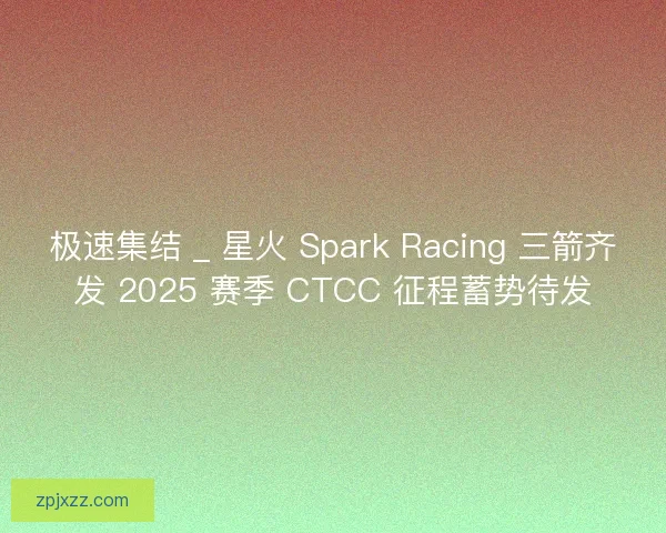 极速集结 _ 星火 Spark Racing 三箭齐发 2025 赛季 CTCC 征程蓄势待发