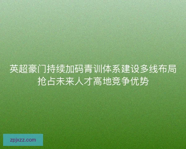 英超豪门持续加码青训体系建设多线布局抢占未来人才高地竞争优势