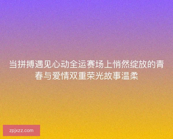 当拼搏遇见心动全运赛场上悄然绽放的青春与爱情双重荣光故事温柔