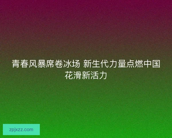 青春风暴席卷冰场 新生代力量点燃中国花滑新活力