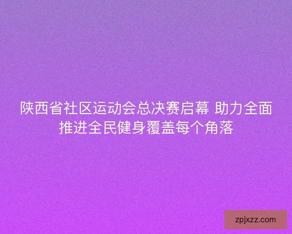 陕西省社区运动会总决赛启幕 助力全面推进全民健身覆盖每个角落